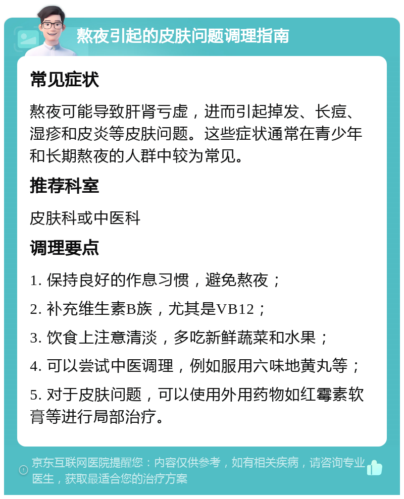 熬夜引起的皮肤问题调理指南 常见症状 熬夜可能导致肝肾亏虚，进而引起掉发、长痘、湿疹和皮炎等皮肤问题。这些症状通常在青少年和长期熬夜的人群中较为常见。 推荐科室 皮肤科或中医科 调理要点 1. 保持良好的作息习惯，避免熬夜； 2. 补充维生素B族，尤其是VB12； 3. 饮食上注意清淡，多吃新鲜蔬菜和水果； 4. 可以尝试中医调理，例如服用六味地黄丸等； 5. 对于皮肤问题，可以使用外用药物如红霉素软膏等进行局部治疗。