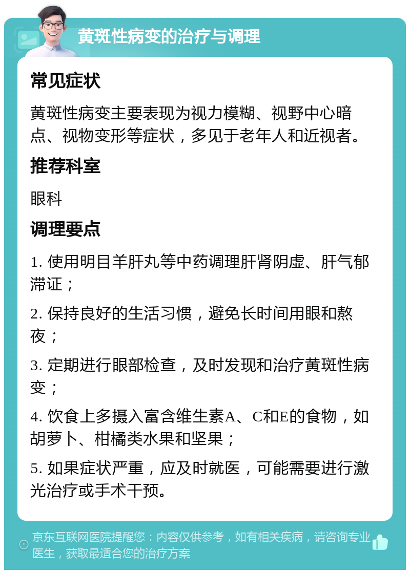 黄斑性病变的治疗与调理 常见症状 黄斑性病变主要表现为视力模糊、视野中心暗点、视物变形等症状，多见于老年人和近视者。 推荐科室 眼科 调理要点 1. 使用明目羊肝丸等中药调理肝肾阴虚、肝气郁滞证； 2. 保持良好的生活习惯，避免长时间用眼和熬夜； 3. 定期进行眼部检查，及时发现和治疗黄斑性病变； 4. 饮食上多摄入富含维生素A、C和E的食物，如胡萝卜、柑橘类水果和坚果； 5. 如果症状严重，应及时就医，可能需要进行激光治疗或手术干预。