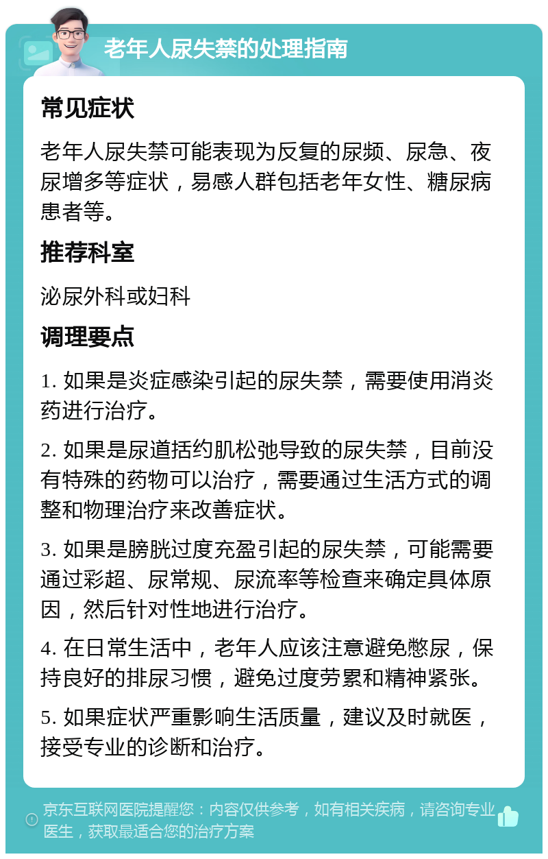 老年人尿失禁的处理指南 常见症状 老年人尿失禁可能表现为反复的尿频、尿急、夜尿增多等症状，易感人群包括老年女性、糖尿病患者等。 推荐科室 泌尿外科或妇科 调理要点 1. 如果是炎症感染引起的尿失禁，需要使用消炎药进行治疗。 2. 如果是尿道括约肌松弛导致的尿失禁，目前没有特殊的药物可以治疗，需要通过生活方式的调整和物理治疗来改善症状。 3. 如果是膀胱过度充盈引起的尿失禁，可能需要通过彩超、尿常规、尿流率等检查来确定具体原因，然后针对性地进行治疗。 4. 在日常生活中，老年人应该注意避免憋尿，保持良好的排尿习惯，避免过度劳累和精神紧张。 5. 如果症状严重影响生活质量，建议及时就医，接受专业的诊断和治疗。