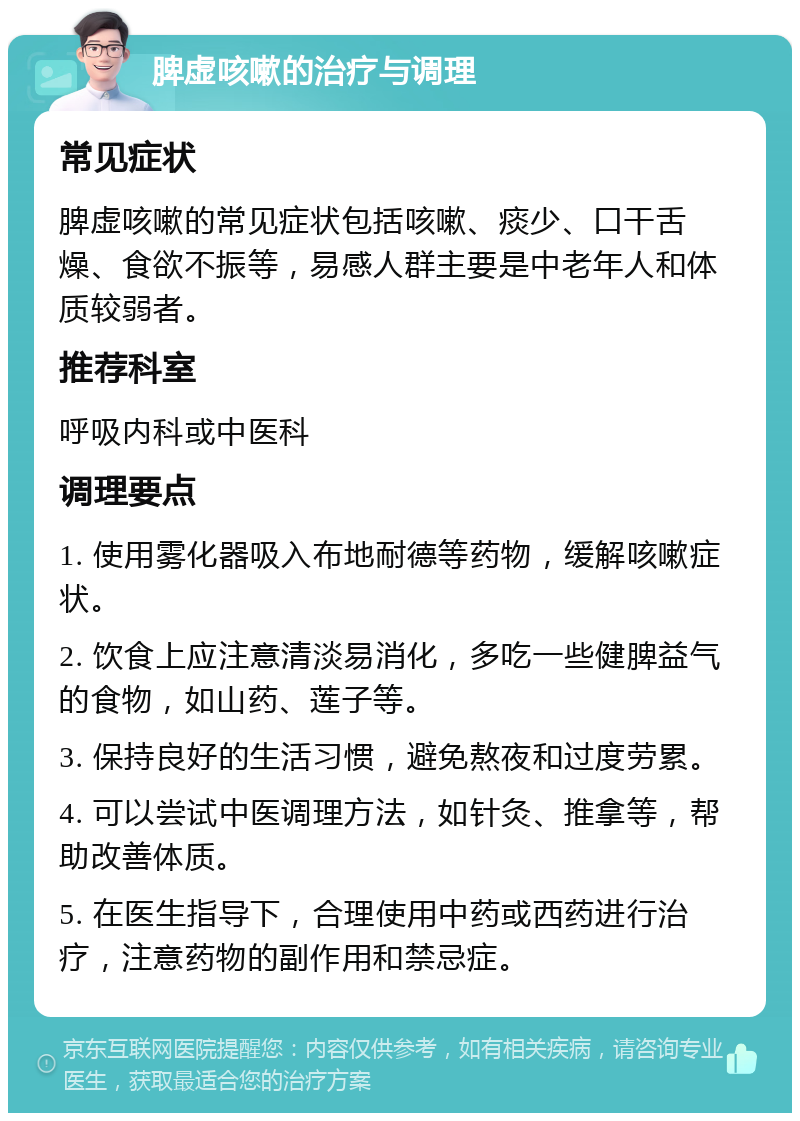 脾虚咳嗽的治疗与调理 常见症状 脾虚咳嗽的常见症状包括咳嗽、痰少、口干舌燥、食欲不振等，易感人群主要是中老年人和体质较弱者。 推荐科室 呼吸内科或中医科 调理要点 1. 使用雾化器吸入布地耐德等药物，缓解咳嗽症状。 2. 饮食上应注意清淡易消化，多吃一些健脾益气的食物，如山药、莲子等。 3. 保持良好的生活习惯，避免熬夜和过度劳累。 4. 可以尝试中医调理方法，如针灸、推拿等，帮助改善体质。 5. 在医生指导下，合理使用中药或西药进行治疗，注意药物的副作用和禁忌症。