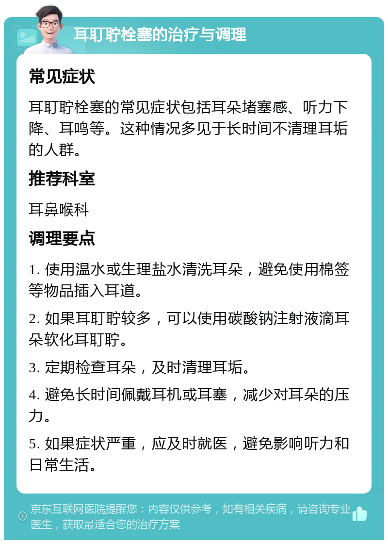 耳耵聍栓塞的治疗与调理 常见症状 耳耵聍栓塞的常见症状包括耳朵堵塞感、听力下降、耳鸣等。这种情况多见于长时间不清理耳垢的人群。 推荐科室 耳鼻喉科 调理要点 1. 使用温水或生理盐水清洗耳朵，避免使用棉签等物品插入耳道。 2. 如果耳耵聍较多，可以使用碳酸钠注射液滴耳朵软化耳耵聍。 3. 定期检查耳朵，及时清理耳垢。 4. 避免长时间佩戴耳机或耳塞，减少对耳朵的压力。 5. 如果症状严重，应及时就医，避免影响听力和日常生活。