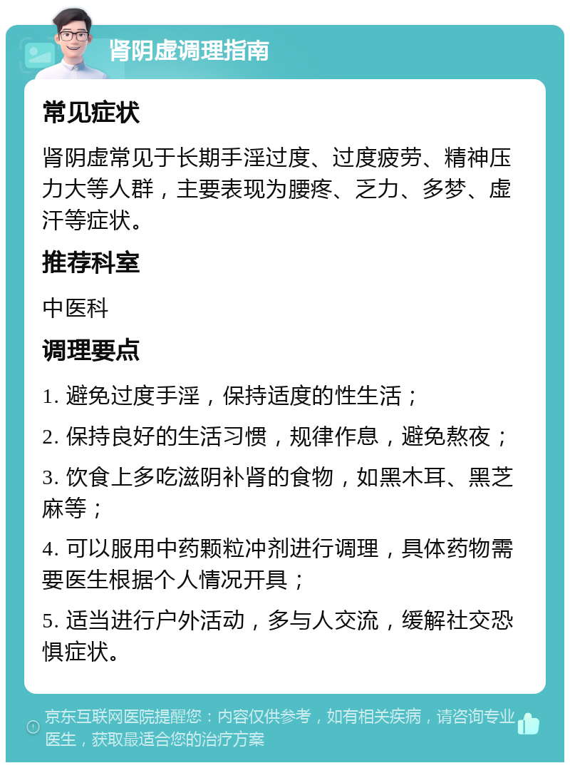 肾阴虚调理指南 常见症状 肾阴虚常见于长期手淫过度、过度疲劳、精神压力大等人群，主要表现为腰疼、乏力、多梦、虚汗等症状。 推荐科室 中医科 调理要点 1. 避免过度手淫，保持适度的性生活； 2. 保持良好的生活习惯，规律作息，避免熬夜； 3. 饮食上多吃滋阴补肾的食物，如黑木耳、黑芝麻等； 4. 可以服用中药颗粒冲剂进行调理，具体药物需要医生根据个人情况开具； 5. 适当进行户外活动，多与人交流，缓解社交恐惧症状。