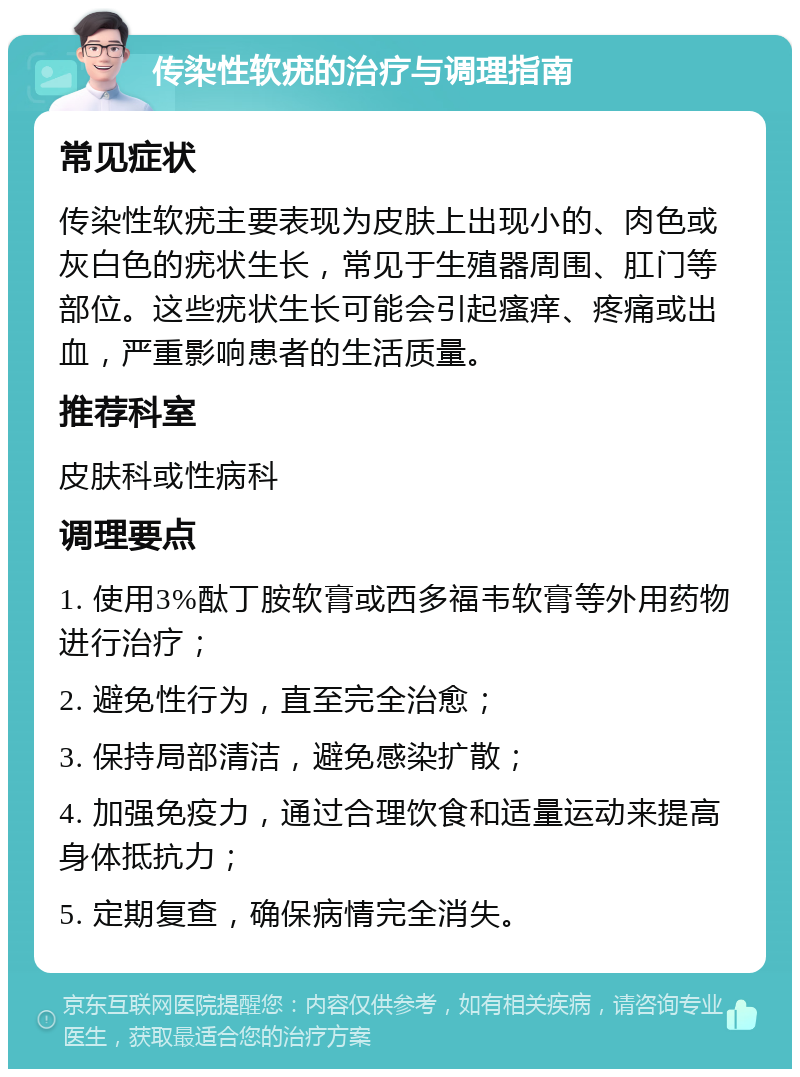 传染性软疣的治疗与调理指南 常见症状 传染性软疣主要表现为皮肤上出现小的、肉色或灰白色的疣状生长，常见于生殖器周围、肛门等部位。这些疣状生长可能会引起瘙痒、疼痛或出血，严重影响患者的生活质量。 推荐科室 皮肤科或性病科 调理要点 1. 使用3%酞丁胺软膏或西多福韦软膏等外用药物进行治疗； 2. 避免性行为，直至完全治愈； 3. 保持局部清洁，避免感染扩散； 4. 加强免疫力，通过合理饮食和适量运动来提高身体抵抗力； 5. 定期复查，确保病情完全消失。