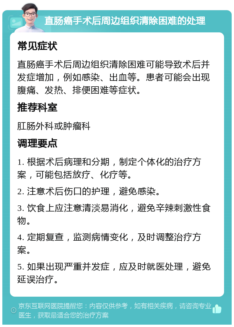 直肠癌手术后周边组织清除困难的处理 常见症状 直肠癌手术后周边组织清除困难可能导致术后并发症增加，例如感染、出血等。患者可能会出现腹痛、发热、排便困难等症状。 推荐科室 肛肠外科或肿瘤科 调理要点 1. 根据术后病理和分期，制定个体化的治疗方案，可能包括放疗、化疗等。 2. 注意术后伤口的护理，避免感染。 3. 饮食上应注意清淡易消化，避免辛辣刺激性食物。 4. 定期复查，监测病情变化，及时调整治疗方案。 5. 如果出现严重并发症，应及时就医处理，避免延误治疗。