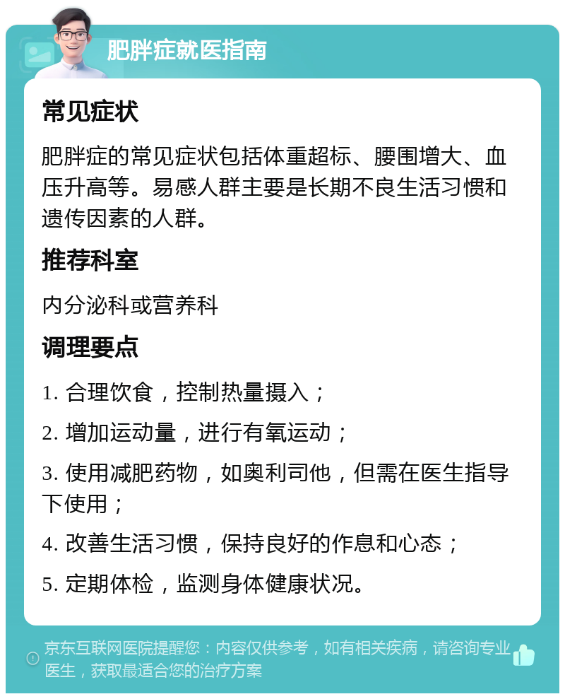 肥胖症就医指南 常见症状 肥胖症的常见症状包括体重超标、腰围增大、血压升高等。易感人群主要是长期不良生活习惯和遗传因素的人群。 推荐科室 内分泌科或营养科 调理要点 1. 合理饮食，控制热量摄入； 2. 增加运动量，进行有氧运动； 3. 使用减肥药物，如奥利司他，但需在医生指导下使用； 4. 改善生活习惯，保持良好的作息和心态； 5. 定期体检，监测身体健康状况。