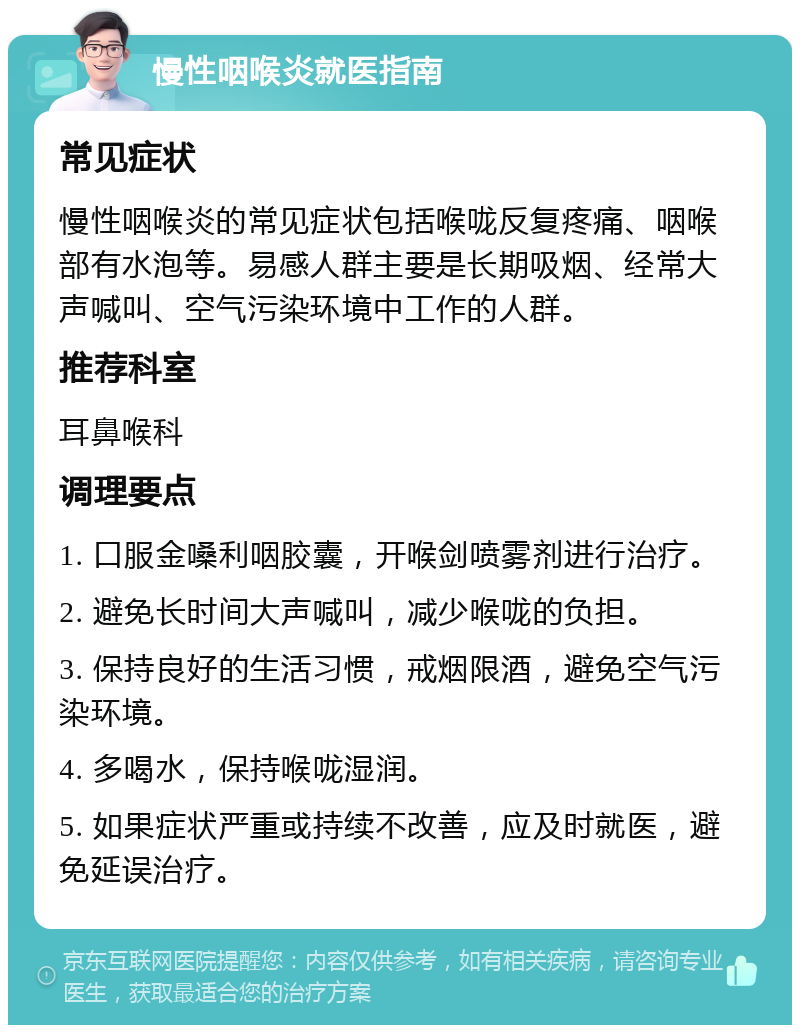 慢性咽喉炎就医指南 常见症状 慢性咽喉炎的常见症状包括喉咙反复疼痛、咽喉部有水泡等。易感人群主要是长期吸烟、经常大声喊叫、空气污染环境中工作的人群。 推荐科室 耳鼻喉科 调理要点 1. 口服金嗓利咽胶囊，开喉剑喷雾剂进行治疗。 2. 避免长时间大声喊叫，减少喉咙的负担。 3. 保持良好的生活习惯，戒烟限酒，避免空气污染环境。 4. 多喝水，保持喉咙湿润。 5. 如果症状严重或持续不改善，应及时就医，避免延误治疗。