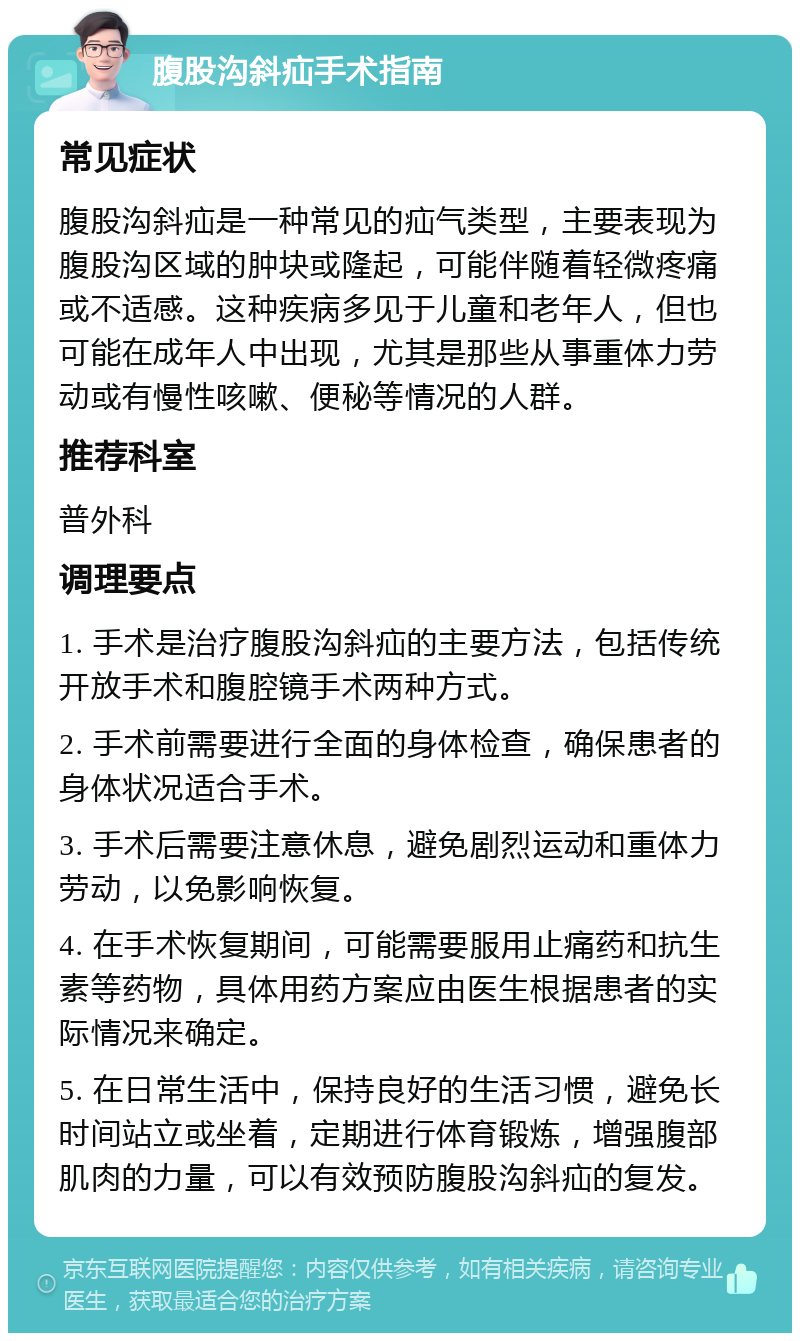 腹股沟斜疝手术指南 常见症状 腹股沟斜疝是一种常见的疝气类型，主要表现为腹股沟区域的肿块或隆起，可能伴随着轻微疼痛或不适感。这种疾病多见于儿童和老年人，但也可能在成年人中出现，尤其是那些从事重体力劳动或有慢性咳嗽、便秘等情况的人群。 推荐科室 普外科 调理要点 1. 手术是治疗腹股沟斜疝的主要方法，包括传统开放手术和腹腔镜手术两种方式。 2. 手术前需要进行全面的身体检查，确保患者的身体状况适合手术。 3. 手术后需要注意休息，避免剧烈运动和重体力劳动，以免影响恢复。 4. 在手术恢复期间，可能需要服用止痛药和抗生素等药物，具体用药方案应由医生根据患者的实际情况来确定。 5. 在日常生活中，保持良好的生活习惯，避免长时间站立或坐着，定期进行体育锻炼，增强腹部肌肉的力量，可以有效预防腹股沟斜疝的复发。