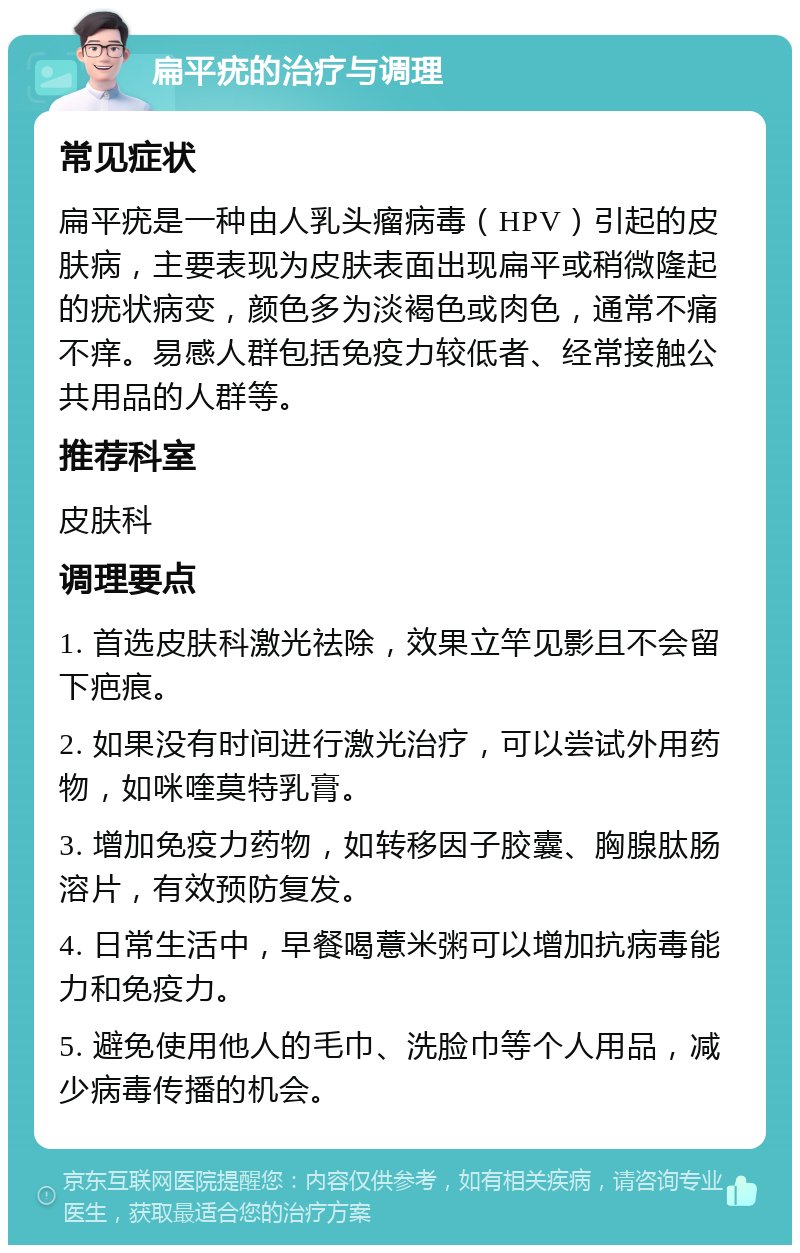 扁平疣的治疗与调理 常见症状 扁平疣是一种由人乳头瘤病毒（HPV）引起的皮肤病，主要表现为皮肤表面出现扁平或稍微隆起的疣状病变，颜色多为淡褐色或肉色，通常不痛不痒。易感人群包括免疫力较低者、经常接触公共用品的人群等。 推荐科室 皮肤科 调理要点 1. 首选皮肤科激光祛除，效果立竿见影且不会留下疤痕。 2. 如果没有时间进行激光治疗，可以尝试外用药物，如咪喹莫特乳膏。 3. 增加免疫力药物，如转移因子胶囊、胸腺肽肠溶片，有效预防复发。 4. 日常生活中，早餐喝薏米粥可以增加抗病毒能力和免疫力。 5. 避免使用他人的毛巾、洗脸巾等个人用品，减少病毒传播的机会。