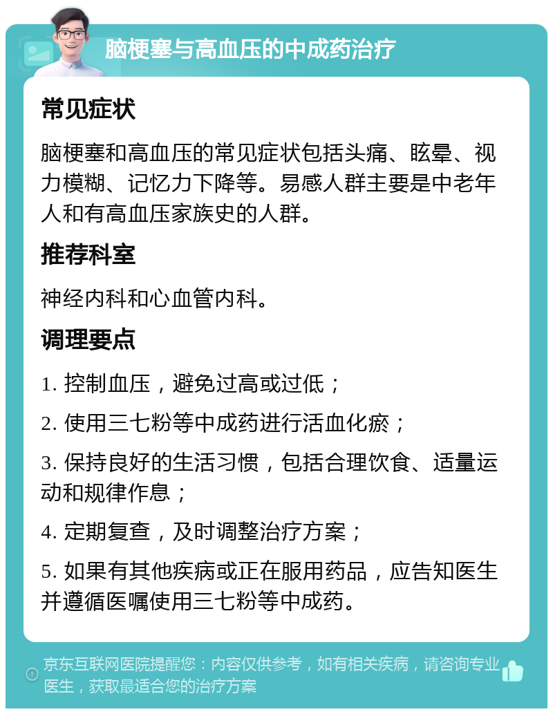 脑梗塞与高血压的中成药治疗 常见症状 脑梗塞和高血压的常见症状包括头痛、眩晕、视力模糊、记忆力下降等。易感人群主要是中老年人和有高血压家族史的人群。 推荐科室 神经内科和心血管内科。 调理要点 1. 控制血压，避免过高或过低； 2. 使用三七粉等中成药进行活血化瘀； 3. 保持良好的生活习惯，包括合理饮食、适量运动和规律作息； 4. 定期复查，及时调整治疗方案； 5. 如果有其他疾病或正在服用药品，应告知医生并遵循医嘱使用三七粉等中成药。