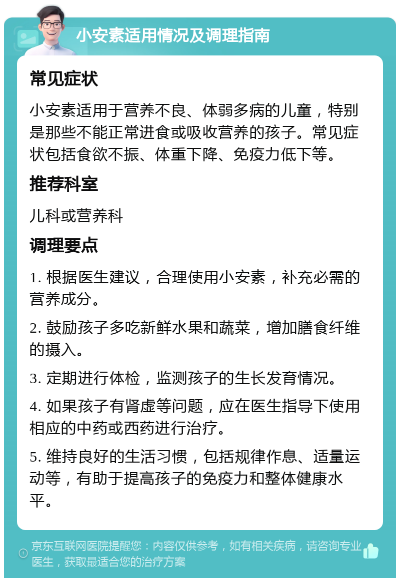 小安素适用情况及调理指南 常见症状 小安素适用于营养不良、体弱多病的儿童，特别是那些不能正常进食或吸收营养的孩子。常见症状包括食欲不振、体重下降、免疫力低下等。 推荐科室 儿科或营养科 调理要点 1. 根据医生建议，合理使用小安素，补充必需的营养成分。 2. 鼓励孩子多吃新鲜水果和蔬菜，增加膳食纤维的摄入。 3. 定期进行体检，监测孩子的生长发育情况。 4. 如果孩子有肾虚等问题，应在医生指导下使用相应的中药或西药进行治疗。 5. 维持良好的生活习惯，包括规律作息、适量运动等，有助于提高孩子的免疫力和整体健康水平。