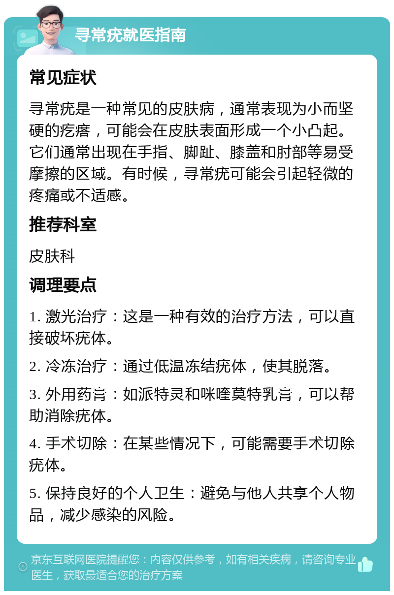 寻常疣就医指南 常见症状 寻常疣是一种常见的皮肤病，通常表现为小而坚硬的疙瘩，可能会在皮肤表面形成一个小凸起。它们通常出现在手指、脚趾、膝盖和肘部等易受摩擦的区域。有时候，寻常疣可能会引起轻微的疼痛或不适感。 推荐科室 皮肤科 调理要点 1. 激光治疗：这是一种有效的治疗方法，可以直接破坏疣体。 2. 冷冻治疗：通过低温冻结疣体，使其脱落。 3. 外用药膏：如派特灵和咪喹莫特乳膏，可以帮助消除疣体。 4. 手术切除：在某些情况下，可能需要手术切除疣体。 5. 保持良好的个人卫生：避免与他人共享个人物品，减少感染的风险。