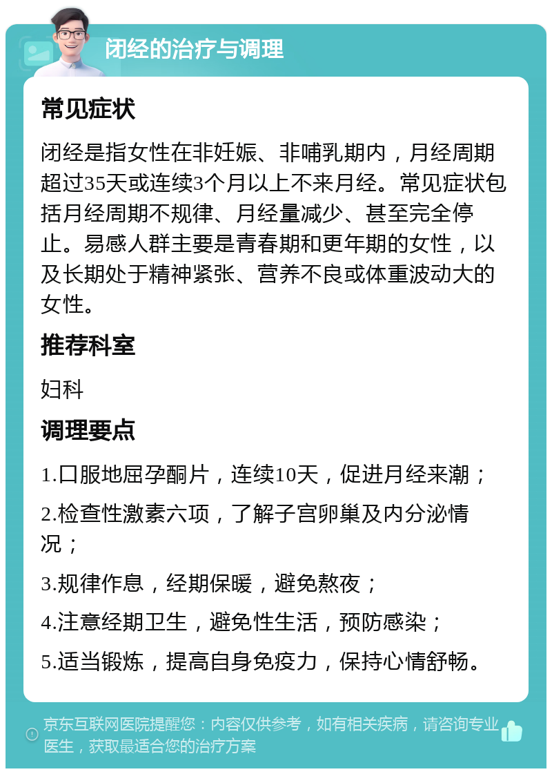 闭经的治疗与调理 常见症状 闭经是指女性在非妊娠、非哺乳期内，月经周期超过35天或连续3个月以上不来月经。常见症状包括月经周期不规律、月经量减少、甚至完全停止。易感人群主要是青春期和更年期的女性，以及长期处于精神紧张、营养不良或体重波动大的女性。 推荐科室 妇科 调理要点 1.口服地屈孕酮片，连续10天，促进月经来潮； 2.检查性激素六项，了解子宫卵巢及内分泌情况； 3.规律作息，经期保暖，避免熬夜； 4.注意经期卫生，避免性生活，预防感染； 5.适当锻炼，提高自身免疫力，保持心情舒畅。