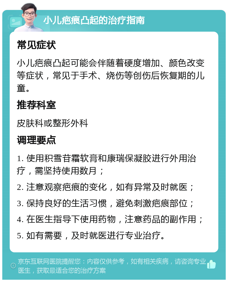 小儿疤痕凸起的治疗指南 常见症状 小儿疤痕凸起可能会伴随着硬度增加、颜色改变等症状，常见于手术、烧伤等创伤后恢复期的儿童。 推荐科室 皮肤科或整形外科 调理要点 1. 使用积雪苷霜软膏和康瑞保凝胶进行外用治疗，需坚持使用数月； 2. 注意观察疤痕的变化，如有异常及时就医； 3. 保持良好的生活习惯，避免刺激疤痕部位； 4. 在医生指导下使用药物，注意药品的副作用； 5. 如有需要，及时就医进行专业治疗。