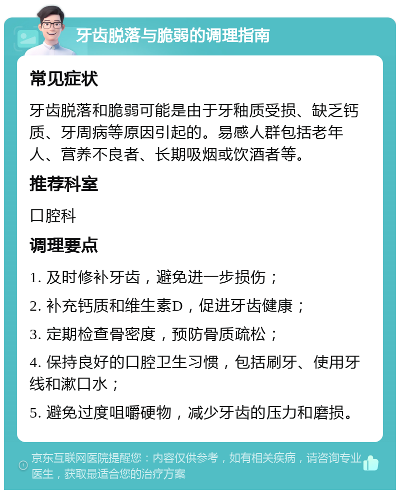 牙齿脱落与脆弱的调理指南 常见症状 牙齿脱落和脆弱可能是由于牙釉质受损、缺乏钙质、牙周病等原因引起的。易感人群包括老年人、营养不良者、长期吸烟或饮酒者等。 推荐科室 口腔科 调理要点 1. 及时修补牙齿，避免进一步损伤； 2. 补充钙质和维生素D，促进牙齿健康； 3. 定期检查骨密度，预防骨质疏松； 4. 保持良好的口腔卫生习惯，包括刷牙、使用牙线和漱口水； 5. 避免过度咀嚼硬物，减少牙齿的压力和磨损。