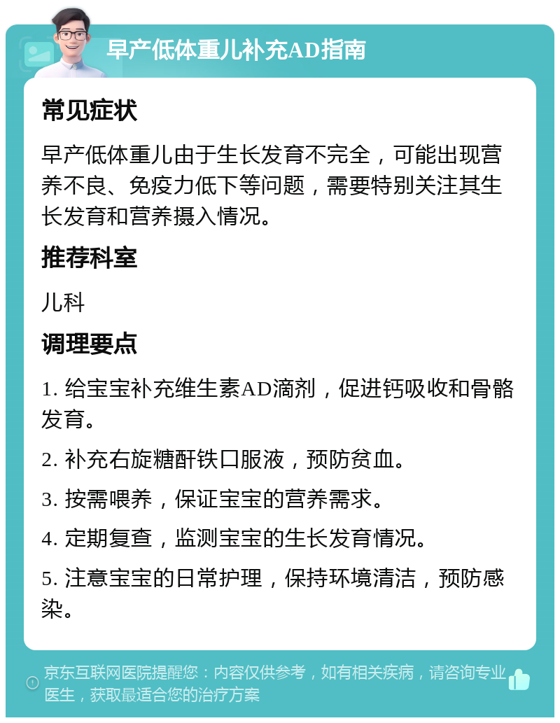 早产低体重儿补充AD指南 常见症状 早产低体重儿由于生长发育不完全，可能出现营养不良、免疫力低下等问题，需要特别关注其生长发育和营养摄入情况。 推荐科室 儿科 调理要点 1. 给宝宝补充维生素AD滴剂，促进钙吸收和骨骼发育。 2. 补充右旋糖酐铁口服液，预防贫血。 3. 按需喂养，保证宝宝的营养需求。 4. 定期复查，监测宝宝的生长发育情况。 5. 注意宝宝的日常护理，保持环境清洁，预防感染。