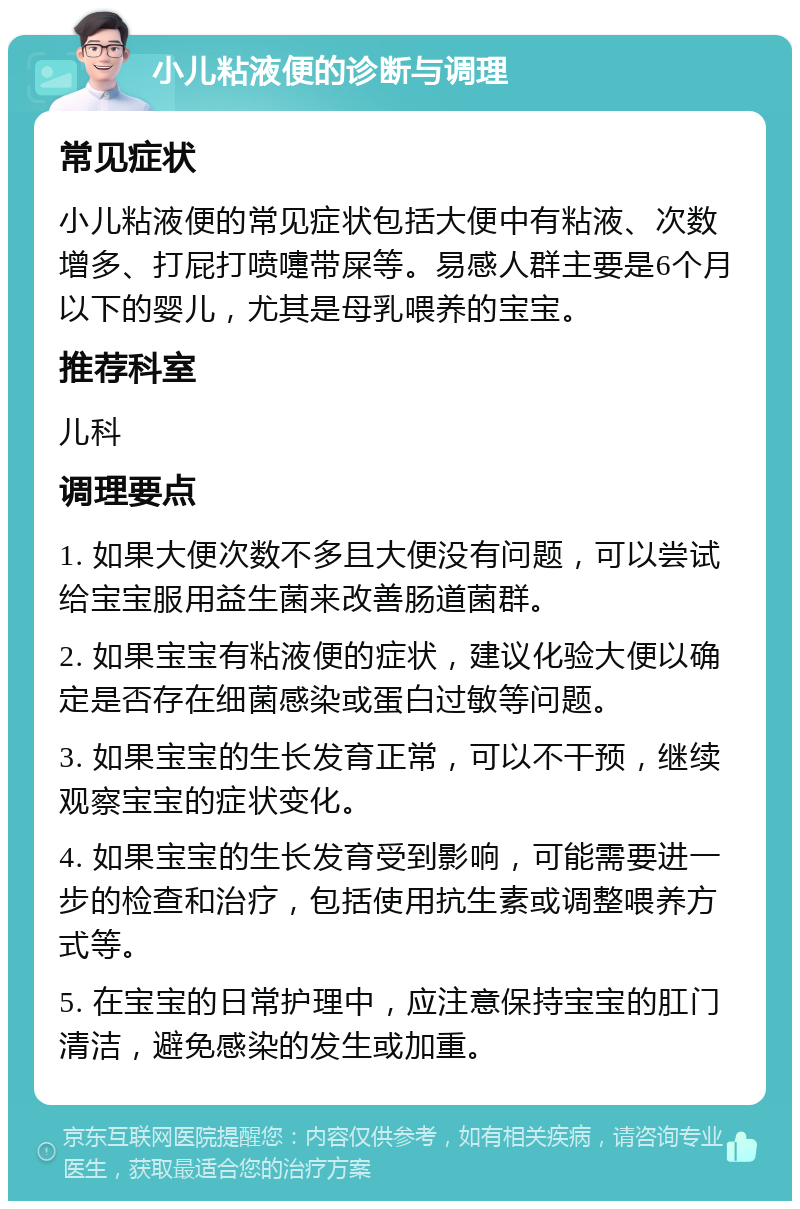 小儿粘液便的诊断与调理 常见症状 小儿粘液便的常见症状包括大便中有粘液、次数增多、打屁打喷嚏带屎等。易感人群主要是6个月以下的婴儿，尤其是母乳喂养的宝宝。 推荐科室 儿科 调理要点 1. 如果大便次数不多且大便没有问题，可以尝试给宝宝服用益生菌来改善肠道菌群。 2. 如果宝宝有粘液便的症状，建议化验大便以确定是否存在细菌感染或蛋白过敏等问题。 3. 如果宝宝的生长发育正常，可以不干预，继续观察宝宝的症状变化。 4. 如果宝宝的生长发育受到影响，可能需要进一步的检查和治疗，包括使用抗生素或调整喂养方式等。 5. 在宝宝的日常护理中，应注意保持宝宝的肛门清洁，避免感染的发生或加重。