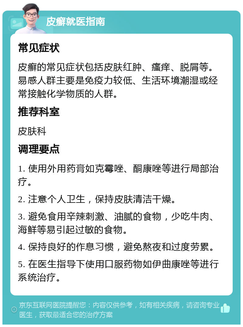 皮癣就医指南 常见症状 皮癣的常见症状包括皮肤红肿、瘙痒、脱屑等。易感人群主要是免疫力较低、生活环境潮湿或经常接触化学物质的人群。 推荐科室 皮肤科 调理要点 1. 使用外用药膏如克霉唑、酮康唑等进行局部治疗。 2. 注意个人卫生，保持皮肤清洁干燥。 3. 避免食用辛辣刺激、油腻的食物，少吃牛肉、海鲜等易引起过敏的食物。 4. 保持良好的作息习惯，避免熬夜和过度劳累。 5. 在医生指导下使用口服药物如伊曲康唑等进行系统治疗。