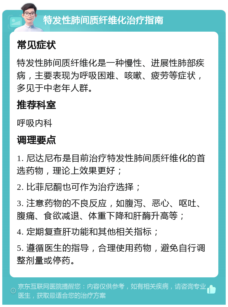 特发性肺间质纤维化治疗指南 常见症状 特发性肺间质纤维化是一种慢性、进展性肺部疾病，主要表现为呼吸困难、咳嗽、疲劳等症状，多见于中老年人群。 推荐科室 呼吸内科 调理要点 1. 尼达尼布是目前治疗特发性肺间质纤维化的首选药物，理论上效果更好； 2. 比菲尼酮也可作为治疗选择； 3. 注意药物的不良反应，如腹泻、恶心、呕吐、腹痛、食欲减退、体重下降和肝酶升高等； 4. 定期复查肝功能和其他相关指标； 5. 遵循医生的指导，合理使用药物，避免自行调整剂量或停药。