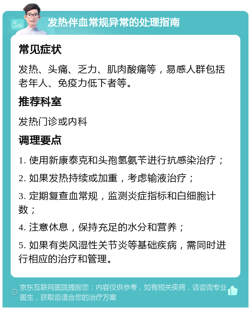 发热伴血常规异常的处理指南 常见症状 发热、头痛、乏力、肌肉酸痛等，易感人群包括老年人、免疫力低下者等。 推荐科室 发热门诊或内科 调理要点 1. 使用新康泰克和头孢氢氨苄进行抗感染治疗； 2. 如果发热持续或加重，考虑输液治疗； 3. 定期复查血常规，监测炎症指标和白细胞计数； 4. 注意休息，保持充足的水分和营养； 5. 如果有类风湿性关节炎等基础疾病，需同时进行相应的治疗和管理。