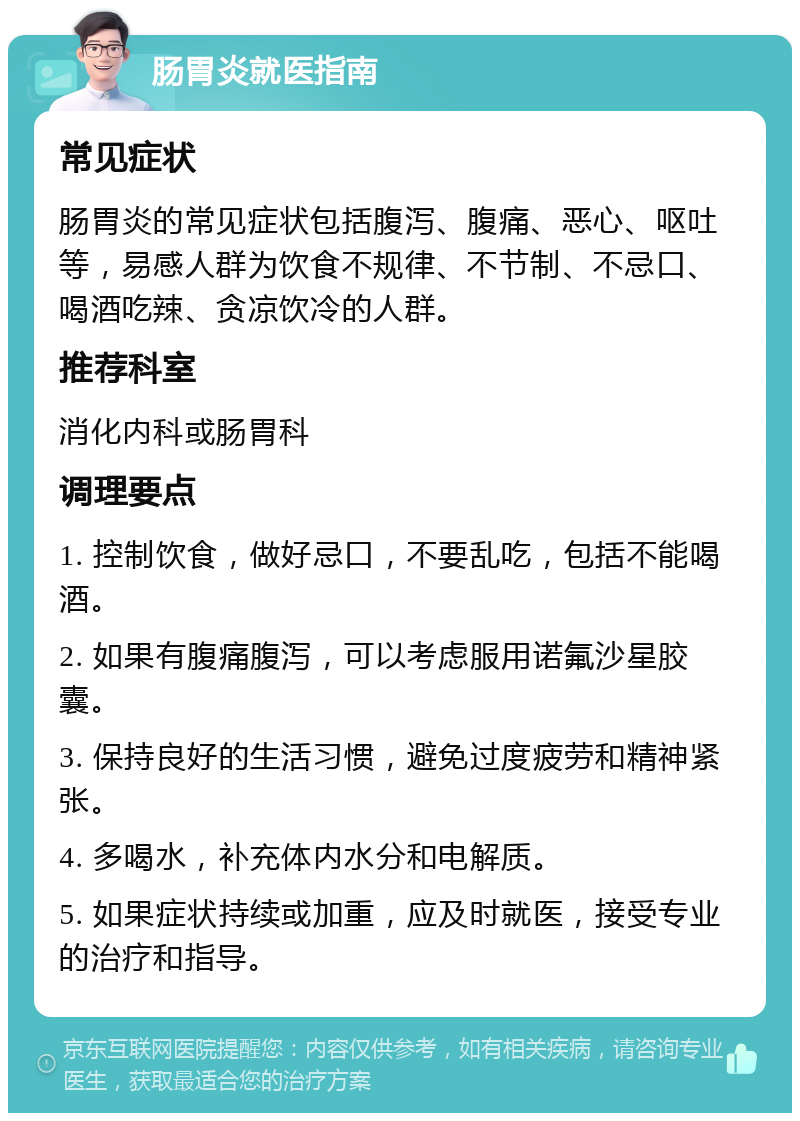 肠胃炎就医指南 常见症状 肠胃炎的常见症状包括腹泻、腹痛、恶心、呕吐等，易感人群为饮食不规律、不节制、不忌口、喝酒吃辣、贪凉饮冷的人群。 推荐科室 消化内科或肠胃科 调理要点 1. 控制饮食，做好忌口，不要乱吃，包括不能喝酒。 2. 如果有腹痛腹泻，可以考虑服用诺氟沙星胶囊。 3. 保持良好的生活习惯，避免过度疲劳和精神紧张。 4. 多喝水，补充体内水分和电解质。 5. 如果症状持续或加重，应及时就医，接受专业的治疗和指导。