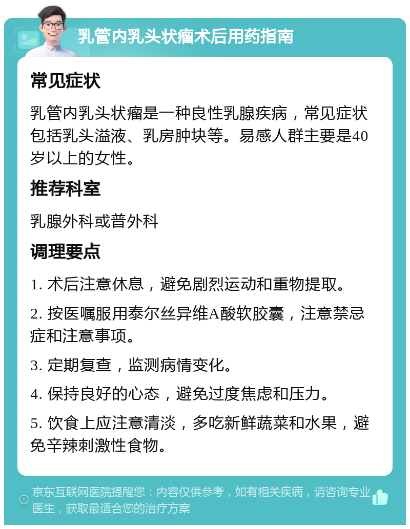 乳管内乳头状瘤术后用药指南 常见症状 乳管内乳头状瘤是一种良性乳腺疾病，常见症状包括乳头溢液、乳房肿块等。易感人群主要是40岁以上的女性。 推荐科室 乳腺外科或普外科 调理要点 1. 术后注意休息，避免剧烈运动和重物提取。 2. 按医嘱服用泰尔丝异维A酸软胶囊，注意禁忌症和注意事项。 3. 定期复查，监测病情变化。 4. 保持良好的心态，避免过度焦虑和压力。 5. 饮食上应注意清淡，多吃新鲜蔬菜和水果，避免辛辣刺激性食物。