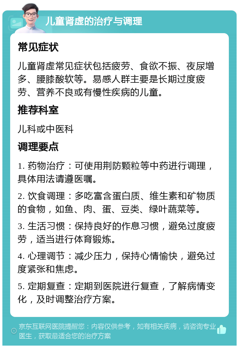 儿童肾虚的治疗与调理 常见症状 儿童肾虚常见症状包括疲劳、食欲不振、夜尿增多、腰膝酸软等。易感人群主要是长期过度疲劳、营养不良或有慢性疾病的儿童。 推荐科室 儿科或中医科 调理要点 1. 药物治疗：可使用荆防颗粒等中药进行调理，具体用法请遵医嘱。 2. 饮食调理：多吃富含蛋白质、维生素和矿物质的食物，如鱼、肉、蛋、豆类、绿叶蔬菜等。 3. 生活习惯：保持良好的作息习惯，避免过度疲劳，适当进行体育锻炼。 4. 心理调节：减少压力，保持心情愉快，避免过度紧张和焦虑。 5. 定期复查：定期到医院进行复查，了解病情变化，及时调整治疗方案。