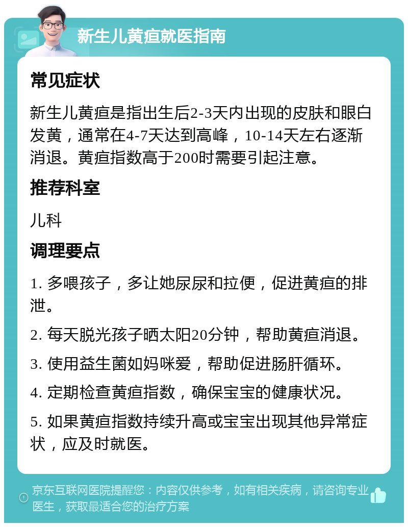 新生儿黄疸就医指南 常见症状 新生儿黄疸是指出生后2-3天内出现的皮肤和眼白发黄，通常在4-7天达到高峰，10-14天左右逐渐消退。黄疸指数高于200时需要引起注意。 推荐科室 儿科 调理要点 1. 多喂孩子，多让她尿尿和拉便，促进黄疸的排泄。 2. 每天脱光孩子晒太阳20分钟，帮助黄疸消退。 3. 使用益生菌如妈咪爱，帮助促进肠肝循环。 4. 定期检查黄疸指数，确保宝宝的健康状况。 5. 如果黄疸指数持续升高或宝宝出现其他异常症状，应及时就医。