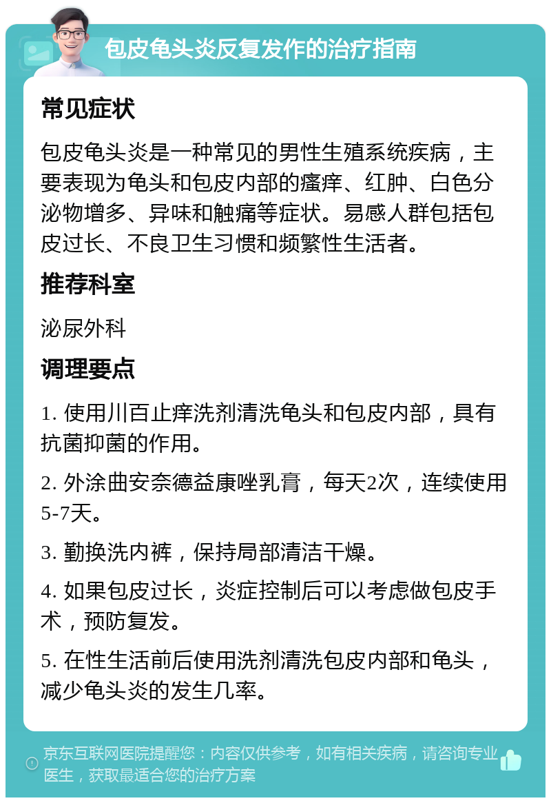 包皮龟头炎反复发作的治疗指南 常见症状 包皮龟头炎是一种常见的男性生殖系统疾病，主要表现为龟头和包皮内部的瘙痒、红肿、白色分泌物增多、异味和触痛等症状。易感人群包括包皮过长、不良卫生习惯和频繁性生活者。 推荐科室 泌尿外科 调理要点 1. 使用川百止痒洗剂清洗龟头和包皮内部，具有抗菌抑菌的作用。 2. 外涂曲安奈德益康唑乳膏，每天2次，连续使用5-7天。 3. 勤换洗内裤，保持局部清洁干燥。 4. 如果包皮过长，炎症控制后可以考虑做包皮手术，预防复发。 5. 在性生活前后使用洗剂清洗包皮内部和龟头，减少龟头炎的发生几率。