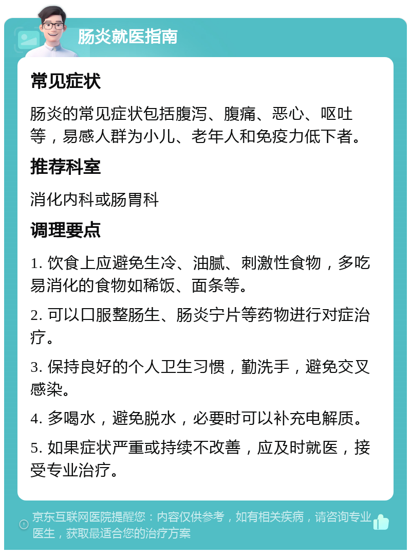 肠炎就医指南 常见症状 肠炎的常见症状包括腹泻、腹痛、恶心、呕吐等，易感人群为小儿、老年人和免疫力低下者。 推荐科室 消化内科或肠胃科 调理要点 1. 饮食上应避免生冷、油腻、刺激性食物，多吃易消化的食物如稀饭、面条等。 2. 可以口服整肠生、肠炎宁片等药物进行对症治疗。 3. 保持良好的个人卫生习惯，勤洗手，避免交叉感染。 4. 多喝水，避免脱水，必要时可以补充电解质。 5. 如果症状严重或持续不改善，应及时就医，接受专业治疗。