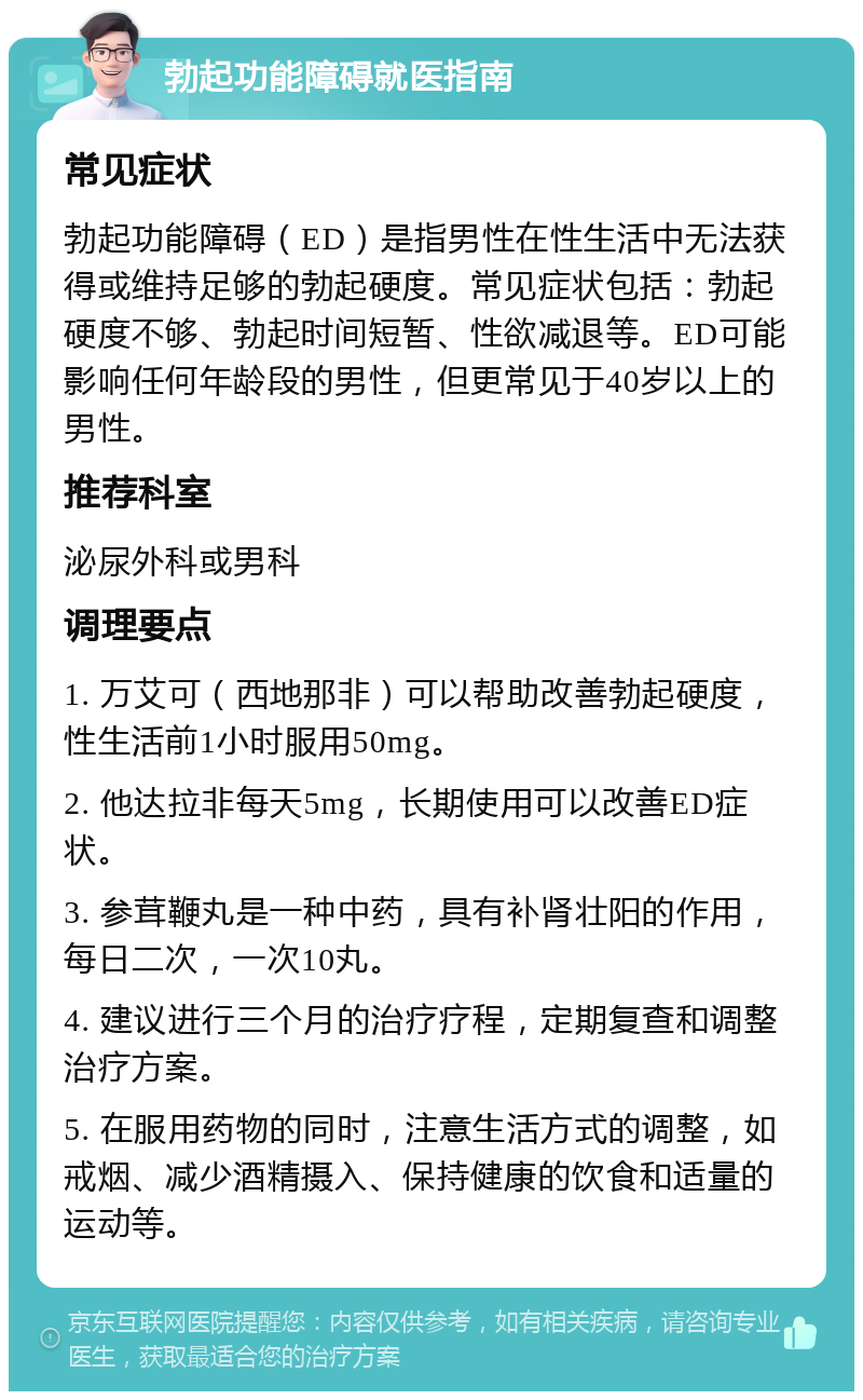 勃起功能障碍就医指南 常见症状 勃起功能障碍（ED）是指男性在性生活中无法获得或维持足够的勃起硬度。常见症状包括：勃起硬度不够、勃起时间短暂、性欲减退等。ED可能影响任何年龄段的男性，但更常见于40岁以上的男性。 推荐科室 泌尿外科或男科 调理要点 1. 万艾可（西地那非）可以帮助改善勃起硬度，性生活前1小时服用50mg。 2. 他达拉非每天5mg，长期使用可以改善ED症状。 3. 参茸鞭丸是一种中药，具有补肾壮阳的作用，每日二次，一次10丸。 4. 建议进行三个月的治疗疗程，定期复查和调整治疗方案。 5. 在服用药物的同时，注意生活方式的调整，如戒烟、减少酒精摄入、保持健康的饮食和适量的运动等。