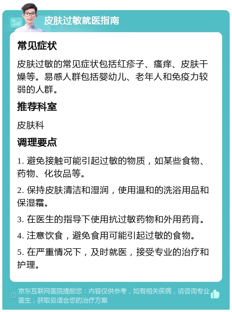 皮肤过敏就医指南 常见症状 皮肤过敏的常见症状包括红疹子、瘙痒、皮肤干燥等。易感人群包括婴幼儿、老年人和免疫力较弱的人群。 推荐科室 皮肤科 调理要点 1. 避免接触可能引起过敏的物质，如某些食物、药物、化妆品等。 2. 保持皮肤清洁和湿润，使用温和的洗浴用品和保湿霜。 3. 在医生的指导下使用抗过敏药物和外用药膏。 4. 注意饮食，避免食用可能引起过敏的食物。 5. 在严重情况下，及时就医，接受专业的治疗和护理。