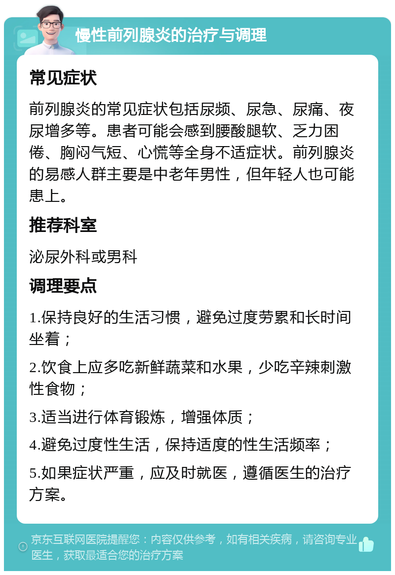 慢性前列腺炎的治疗与调理 常见症状 前列腺炎的常见症状包括尿频、尿急、尿痛、夜尿增多等。患者可能会感到腰酸腿软、乏力困倦、胸闷气短、心慌等全身不适症状。前列腺炎的易感人群主要是中老年男性，但年轻人也可能患上。 推荐科室 泌尿外科或男科 调理要点 1.保持良好的生活习惯，避免过度劳累和长时间坐着； 2.饮食上应多吃新鲜蔬菜和水果，少吃辛辣刺激性食物； 3.适当进行体育锻炼，增强体质； 4.避免过度性生活，保持适度的性生活频率； 5.如果症状严重，应及时就医，遵循医生的治疗方案。