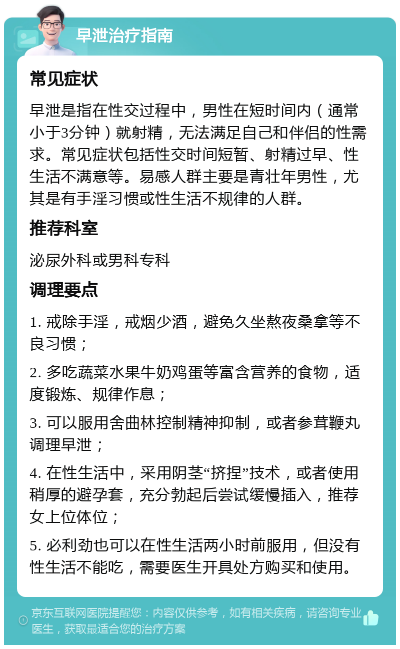 早泄治疗指南 常见症状 早泄是指在性交过程中，男性在短时间内（通常小于3分钟）就射精，无法满足自己和伴侣的性需求。常见症状包括性交时间短暂、射精过早、性生活不满意等。易感人群主要是青壮年男性，尤其是有手淫习惯或性生活不规律的人群。 推荐科室 泌尿外科或男科专科 调理要点 1. 戒除手淫，戒烟少酒，避免久坐熬夜桑拿等不良习惯； 2. 多吃蔬菜水果牛奶鸡蛋等富含营养的食物，适度锻炼、规律作息； 3. 可以服用舍曲林控制精神抑制，或者参茸鞭丸调理早泄； 4. 在性生活中，采用阴茎“挤捏”技术，或者使用稍厚的避孕套，充分勃起后尝试缓慢插入，推荐女上位体位； 5. 必利劲也可以在性生活两小时前服用，但没有性生活不能吃，需要医生开具处方购买和使用。