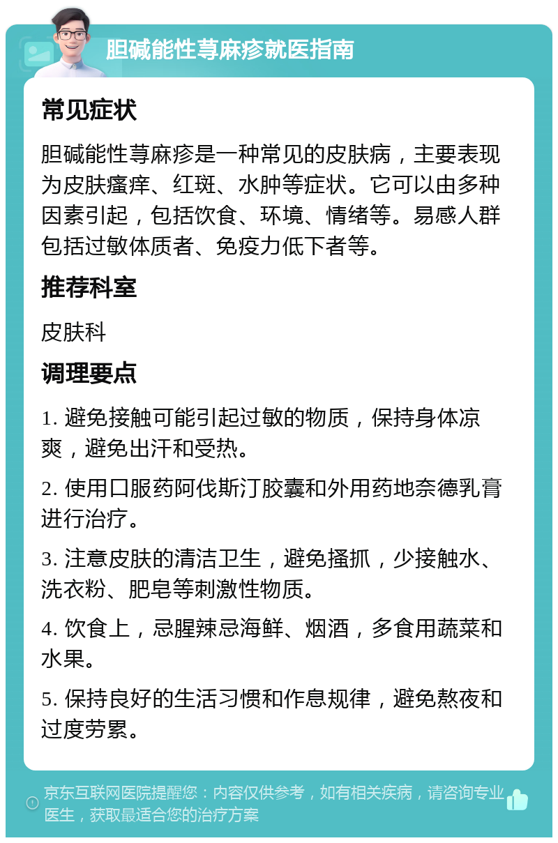 胆碱能性荨麻疹就医指南 常见症状 胆碱能性荨麻疹是一种常见的皮肤病，主要表现为皮肤瘙痒、红斑、水肿等症状。它可以由多种因素引起，包括饮食、环境、情绪等。易感人群包括过敏体质者、免疫力低下者等。 推荐科室 皮肤科 调理要点 1. 避免接触可能引起过敏的物质，保持身体凉爽，避免出汗和受热。 2. 使用口服药阿伐斯汀胶囊和外用药地奈德乳膏进行治疗。 3. 注意皮肤的清洁卫生，避免搔抓，少接触水、洗衣粉、肥皂等刺激性物质。 4. 饮食上，忌腥辣忌海鲜、烟酒，多食用蔬菜和水果。 5. 保持良好的生活习惯和作息规律，避免熬夜和过度劳累。