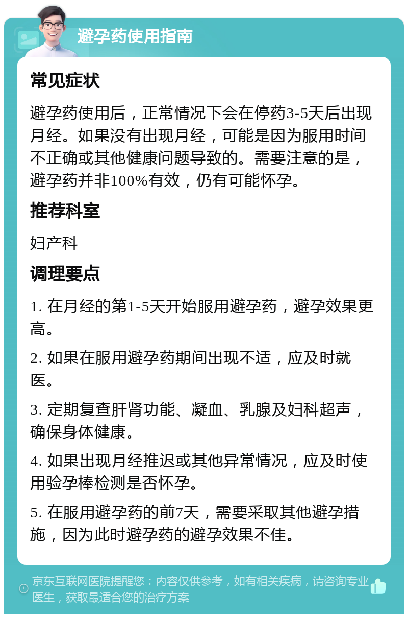 避孕药使用指南 常见症状 避孕药使用后，正常情况下会在停药3-5天后出现月经。如果没有出现月经，可能是因为服用时间不正确或其他健康问题导致的。需要注意的是，避孕药并非100%有效，仍有可能怀孕。 推荐科室 妇产科 调理要点 1. 在月经的第1-5天开始服用避孕药，避孕效果更高。 2. 如果在服用避孕药期间出现不适，应及时就医。 3. 定期复查肝肾功能、凝血、乳腺及妇科超声，确保身体健康。 4. 如果出现月经推迟或其他异常情况，应及时使用验孕棒检测是否怀孕。 5. 在服用避孕药的前7天，需要采取其他避孕措施，因为此时避孕药的避孕效果不佳。