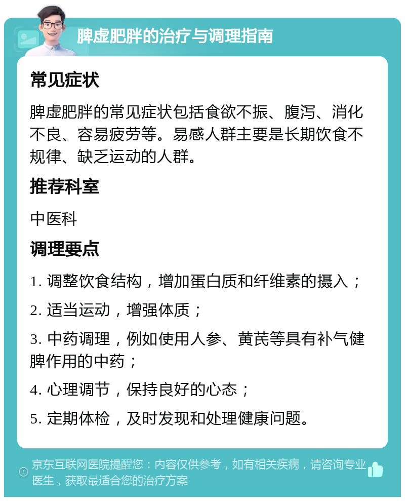 脾虚肥胖的治疗与调理指南 常见症状 脾虚肥胖的常见症状包括食欲不振、腹泻、消化不良、容易疲劳等。易感人群主要是长期饮食不规律、缺乏运动的人群。 推荐科室 中医科 调理要点 1. 调整饮食结构，增加蛋白质和纤维素的摄入； 2. 适当运动，增强体质； 3. 中药调理，例如使用人参、黄芪等具有补气健脾作用的中药； 4. 心理调节，保持良好的心态； 5. 定期体检，及时发现和处理健康问题。