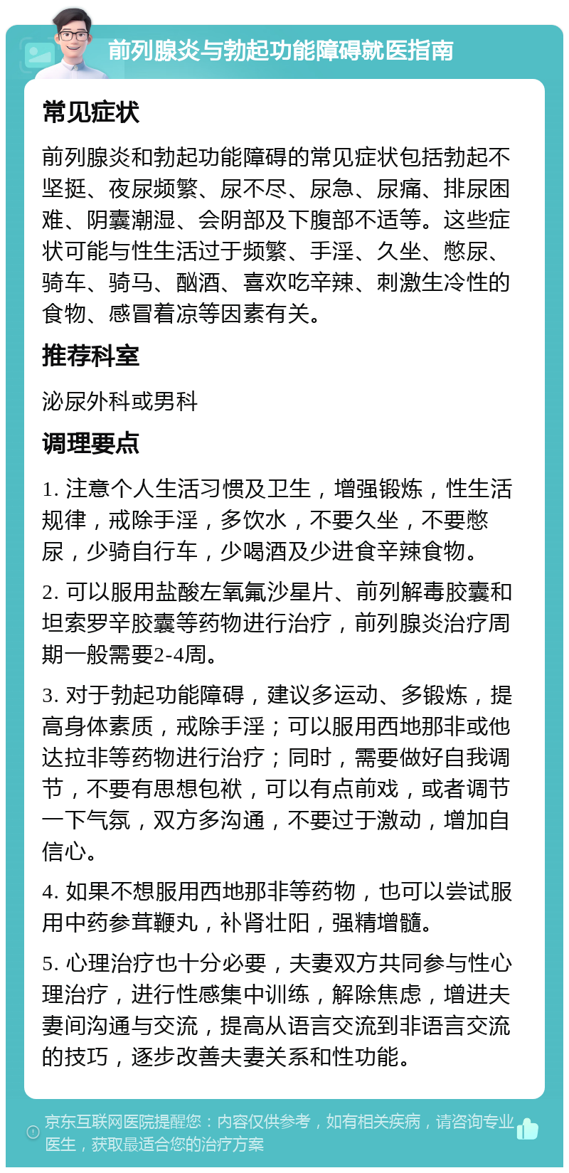 前列腺炎与勃起功能障碍就医指南 常见症状 前列腺炎和勃起功能障碍的常见症状包括勃起不坚挺、夜尿频繁、尿不尽、尿急、尿痛、排尿困难、阴囊潮湿、会阴部及下腹部不适等。这些症状可能与性生活过于频繁、手淫、久坐、憋尿、骑车、骑马、酗酒、喜欢吃辛辣、刺激生冷性的食物、感冒着凉等因素有关。 推荐科室 泌尿外科或男科 调理要点 1. 注意个人生活习惯及卫生，增强锻炼，性生活规律，戒除手淫，多饮水，不要久坐，不要憋尿，少骑自行车，少喝酒及少进食辛辣食物。 2. 可以服用盐酸左氧氟沙星片、前列解毒胶囊和坦索罗辛胶囊等药物进行治疗，前列腺炎治疗周期一般需要2-4周。 3. 对于勃起功能障碍，建议多运动、多锻炼，提高身体素质，戒除手淫；可以服用西地那非或他达拉非等药物进行治疗；同时，需要做好自我调节，不要有思想包袱，可以有点前戏，或者调节一下气氛，双方多沟通，不要过于激动，增加自信心。 4. 如果不想服用西地那非等药物，也可以尝试服用中药参茸鞭丸，补肾壮阳，强精增髓。 5. 心理治疗也十分必要，夫妻双方共同参与性心理治疗，进行性感集中训练，解除焦虑，增进夫妻间沟通与交流，提高从语言交流到非语言交流的技巧，逐步改善夫妻关系和性功能。