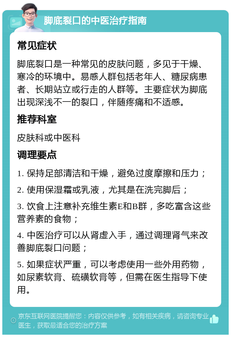 脚底裂口的中医治疗指南 常见症状 脚底裂口是一种常见的皮肤问题，多见于干燥、寒冷的环境中。易感人群包括老年人、糖尿病患者、长期站立或行走的人群等。主要症状为脚底出现深浅不一的裂口，伴随疼痛和不适感。 推荐科室 皮肤科或中医科 调理要点 1. 保持足部清洁和干燥，避免过度摩擦和压力； 2. 使用保湿霜或乳液，尤其是在洗完脚后； 3. 饮食上注意补充维生素E和B群，多吃富含这些营养素的食物； 4. 中医治疗可以从肾虚入手，通过调理肾气来改善脚底裂口问题； 5. 如果症状严重，可以考虑使用一些外用药物，如尿素软膏、硫磺软膏等，但需在医生指导下使用。