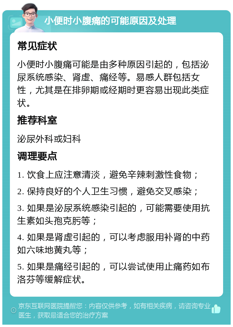 小便时小腹痛的可能原因及处理 常见症状 小便时小腹痛可能是由多种原因引起的，包括泌尿系统感染、肾虚、痛经等。易感人群包括女性，尤其是在排卵期或经期时更容易出现此类症状。 推荐科室 泌尿外科或妇科 调理要点 1. 饮食上应注意清淡，避免辛辣刺激性食物； 2. 保持良好的个人卫生习惯，避免交叉感染； 3. 如果是泌尿系统感染引起的，可能需要使用抗生素如头孢克肟等； 4. 如果是肾虚引起的，可以考虑服用补肾的中药如六味地黄丸等； 5. 如果是痛经引起的，可以尝试使用止痛药如布洛芬等缓解症状。