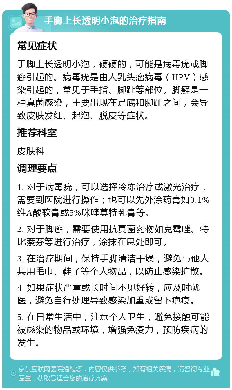 手脚上长透明小泡的治疗指南 常见症状 手脚上长透明小泡，硬硬的，可能是病毒疣或脚癣引起的。病毒疣是由人乳头瘤病毒（HPV）感染引起的，常见于手指、脚趾等部位。脚癣是一种真菌感染，主要出现在足底和脚趾之间，会导致皮肤发红、起泡、脱皮等症状。 推荐科室 皮肤科 调理要点 1. 对于病毒疣，可以选择冷冻治疗或激光治疗，需要到医院进行操作；也可以先外涂药膏如0.1%维A酸软膏或5%咪喹莫特乳膏等。 2. 对于脚癣，需要使用抗真菌药物如克霉唑、特比萘芬等进行治疗，涂抹在患处即可。 3. 在治疗期间，保持手脚清洁干燥，避免与他人共用毛巾、鞋子等个人物品，以防止感染扩散。 4. 如果症状严重或长时间不见好转，应及时就医，避免自行处理导致感染加重或留下疤痕。 5. 在日常生活中，注意个人卫生，避免接触可能被感染的物品或环境，增强免疫力，预防疾病的发生。