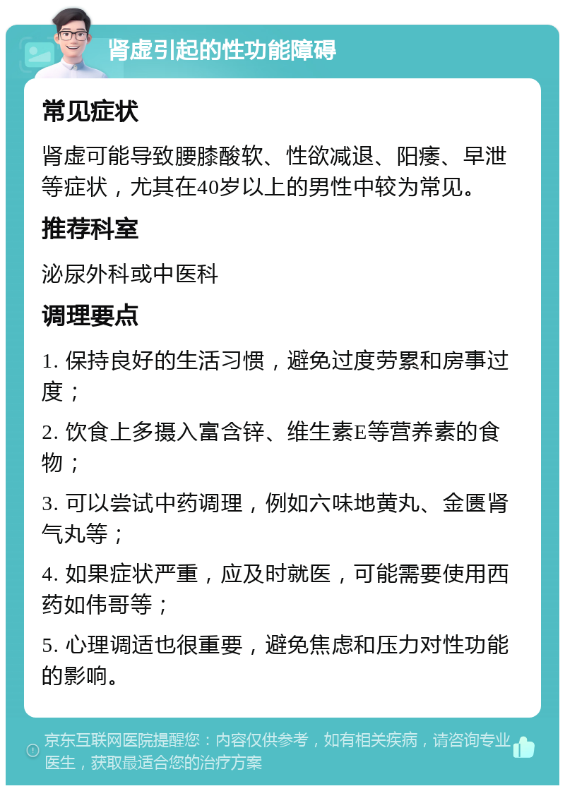 肾虚引起的性功能障碍 常见症状 肾虚可能导致腰膝酸软、性欲减退、阳痿、早泄等症状，尤其在40岁以上的男性中较为常见。 推荐科室 泌尿外科或中医科 调理要点 1. 保持良好的生活习惯，避免过度劳累和房事过度； 2. 饮食上多摄入富含锌、维生素E等营养素的食物； 3. 可以尝试中药调理，例如六味地黄丸、金匮肾气丸等； 4. 如果症状严重，应及时就医，可能需要使用西药如伟哥等； 5. 心理调适也很重要，避免焦虑和压力对性功能的影响。