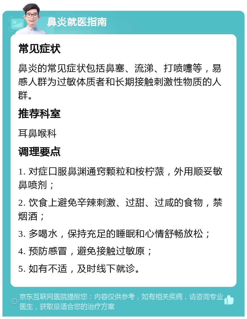 鼻炎就医指南 常见症状 鼻炎的常见症状包括鼻塞、流涕、打喷嚏等，易感人群为过敏体质者和长期接触刺激性物质的人群。 推荐科室 耳鼻喉科 调理要点 1. 对症口服鼻渊通窍颗粒和桉柠蒎，外用顺妥敏鼻喷剂； 2. 饮食上避免辛辣刺激、过甜、过咸的食物，禁烟酒； 3. 多喝水，保持充足的睡眠和心情舒畅放松； 4. 预防感冒，避免接触过敏原； 5. 如有不适，及时线下就诊。