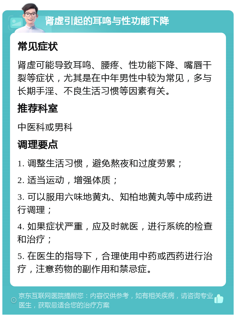 肾虚引起的耳鸣与性功能下降 常见症状 肾虚可能导致耳鸣、腰疼、性功能下降、嘴唇干裂等症状，尤其是在中年男性中较为常见，多与长期手淫、不良生活习惯等因素有关。 推荐科室 中医科或男科 调理要点 1. 调整生活习惯，避免熬夜和过度劳累； 2. 适当运动，增强体质； 3. 可以服用六味地黄丸、知柏地黄丸等中成药进行调理； 4. 如果症状严重，应及时就医，进行系统的检查和治疗； 5. 在医生的指导下，合理使用中药或西药进行治疗，注意药物的副作用和禁忌症。