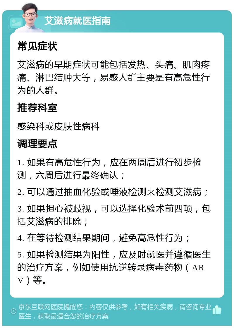 艾滋病就医指南 常见症状 艾滋病的早期症状可能包括发热、头痛、肌肉疼痛、淋巴结肿大等，易感人群主要是有高危性行为的人群。 推荐科室 感染科或皮肤性病科 调理要点 1. 如果有高危性行为，应在两周后进行初步检测，六周后进行最终确认； 2. 可以通过抽血化验或唾液检测来检测艾滋病； 3. 如果担心被歧视，可以选择化验术前四项，包括艾滋病的排除； 4. 在等待检测结果期间，避免高危性行为； 5. 如果检测结果为阳性，应及时就医并遵循医生的治疗方案，例如使用抗逆转录病毒药物（ARV）等。