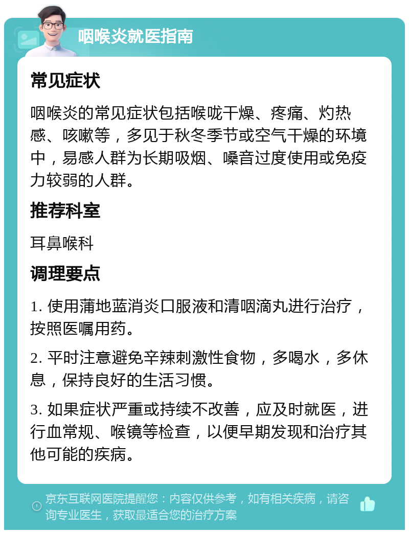 咽喉炎就医指南 常见症状 咽喉炎的常见症状包括喉咙干燥、疼痛、灼热感、咳嗽等，多见于秋冬季节或空气干燥的环境中，易感人群为长期吸烟、嗓音过度使用或免疫力较弱的人群。 推荐科室 耳鼻喉科 调理要点 1. 使用蒲地蓝消炎口服液和清咽滴丸进行治疗，按照医嘱用药。 2. 平时注意避免辛辣刺激性食物，多喝水，多休息，保持良好的生活习惯。 3. 如果症状严重或持续不改善，应及时就医，进行血常规、喉镜等检查，以便早期发现和治疗其他可能的疾病。