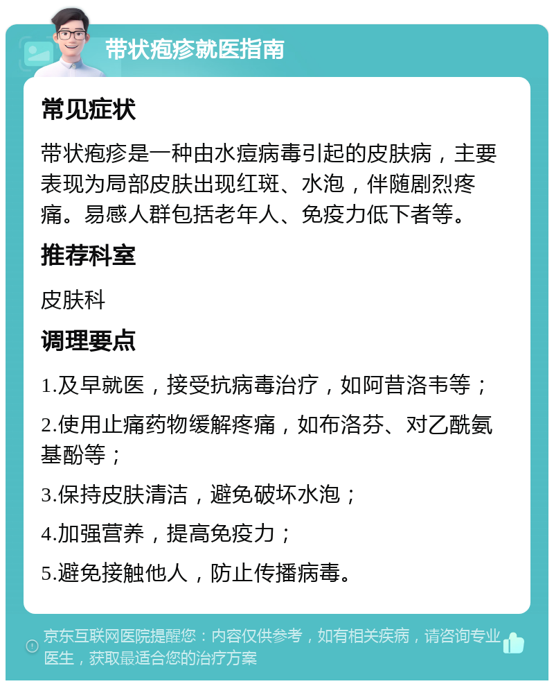 带状疱疹就医指南 常见症状 带状疱疹是一种由水痘病毒引起的皮肤病，主要表现为局部皮肤出现红斑、水泡，伴随剧烈疼痛。易感人群包括老年人、免疫力低下者等。 推荐科室 皮肤科 调理要点 1.及早就医，接受抗病毒治疗，如阿昔洛韦等； 2.使用止痛药物缓解疼痛，如布洛芬、对乙酰氨基酚等； 3.保持皮肤清洁，避免破坏水泡； 4.加强营养，提高免疫力； 5.避免接触他人，防止传播病毒。