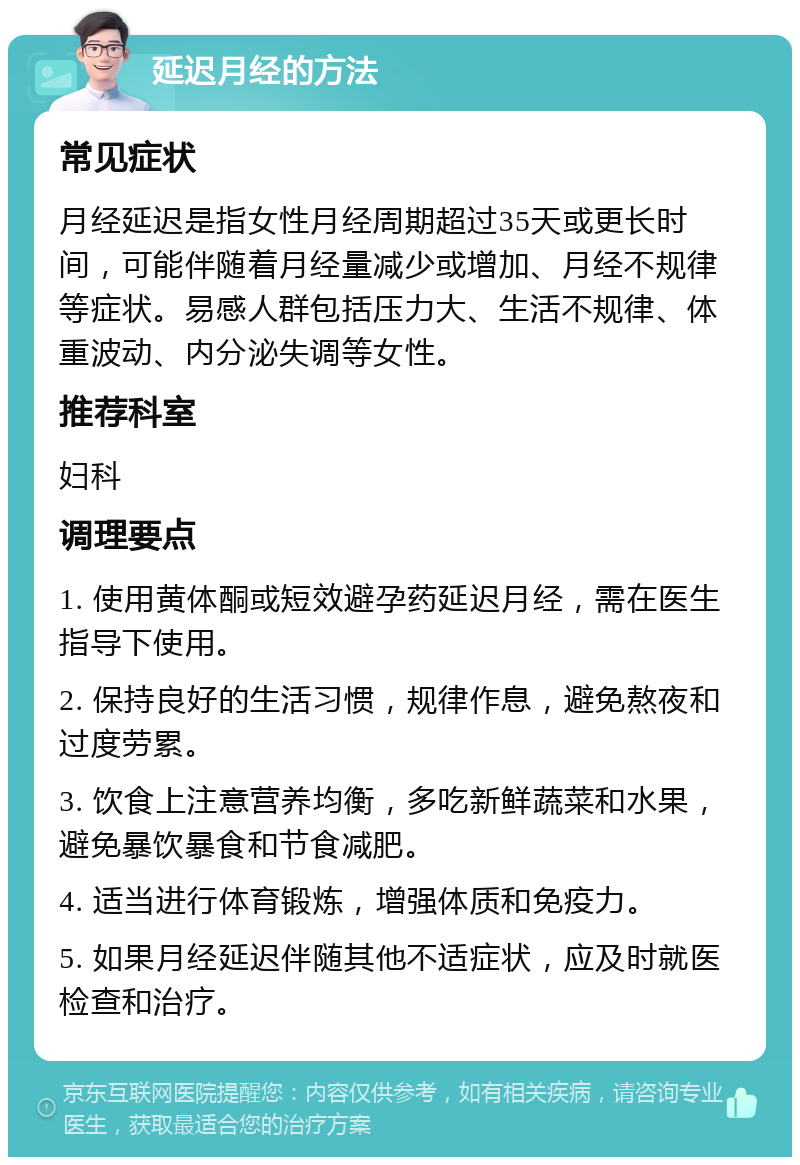 延迟月经的方法 常见症状 月经延迟是指女性月经周期超过35天或更长时间，可能伴随着月经量减少或增加、月经不规律等症状。易感人群包括压力大、生活不规律、体重波动、内分泌失调等女性。 推荐科室 妇科 调理要点 1. 使用黄体酮或短效避孕药延迟月经，需在医生指导下使用。 2. 保持良好的生活习惯，规律作息，避免熬夜和过度劳累。 3. 饮食上注意营养均衡，多吃新鲜蔬菜和水果，避免暴饮暴食和节食减肥。 4. 适当进行体育锻炼，增强体质和免疫力。 5. 如果月经延迟伴随其他不适症状，应及时就医检查和治疗。