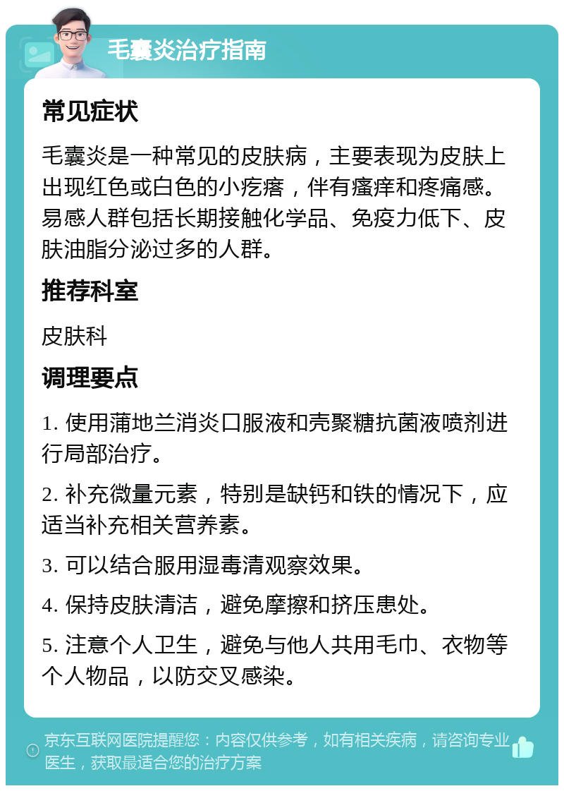 毛囊炎治疗指南 常见症状 毛囊炎是一种常见的皮肤病，主要表现为皮肤上出现红色或白色的小疙瘩，伴有瘙痒和疼痛感。易感人群包括长期接触化学品、免疫力低下、皮肤油脂分泌过多的人群。 推荐科室 皮肤科 调理要点 1. 使用蒲地兰消炎口服液和壳聚糖抗菌液喷剂进行局部治疗。 2. 补充微量元素，特别是缺钙和铁的情况下，应适当补充相关营养素。 3. 可以结合服用湿毒清观察效果。 4. 保持皮肤清洁，避免摩擦和挤压患处。 5. 注意个人卫生，避免与他人共用毛巾、衣物等个人物品，以防交叉感染。