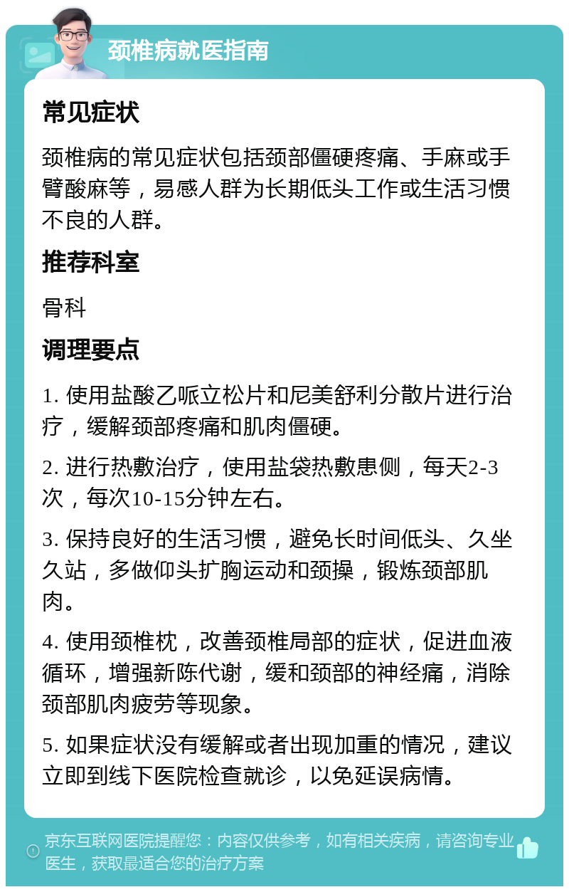 颈椎病就医指南 常见症状 颈椎病的常见症状包括颈部僵硬疼痛、手麻或手臂酸麻等，易感人群为长期低头工作或生活习惯不良的人群。 推荐科室 骨科 调理要点 1. 使用盐酸乙哌立松片和尼美舒利分散片进行治疗，缓解颈部疼痛和肌肉僵硬。 2. 进行热敷治疗，使用盐袋热敷患侧，每天2-3次，每次10-15分钟左右。 3. 保持良好的生活习惯，避免长时间低头、久坐久站，多做仰头扩胸运动和颈操，锻炼颈部肌肉。 4. 使用颈椎枕，改善颈椎局部的症状，促进血液循环，增强新陈代谢，缓和颈部的神经痛，消除颈部肌肉疲劳等现象。 5. 如果症状没有缓解或者出现加重的情况，建议立即到线下医院检查就诊，以免延误病情。