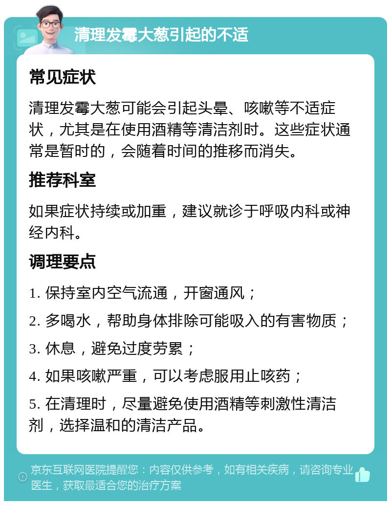 清理发霉大葱引起的不适 常见症状 清理发霉大葱可能会引起头晕、咳嗽等不适症状，尤其是在使用酒精等清洁剂时。这些症状通常是暂时的，会随着时间的推移而消失。 推荐科室 如果症状持续或加重，建议就诊于呼吸内科或神经内科。 调理要点 1. 保持室内空气流通，开窗通风； 2. 多喝水，帮助身体排除可能吸入的有害物质； 3. 休息，避免过度劳累； 4. 如果咳嗽严重，可以考虑服用止咳药； 5. 在清理时，尽量避免使用酒精等刺激性清洁剂，选择温和的清洁产品。